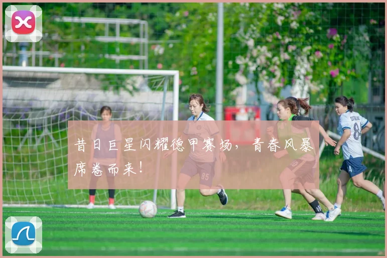 昔日巨星闪耀德甲赛场，青春风暴席卷而来！